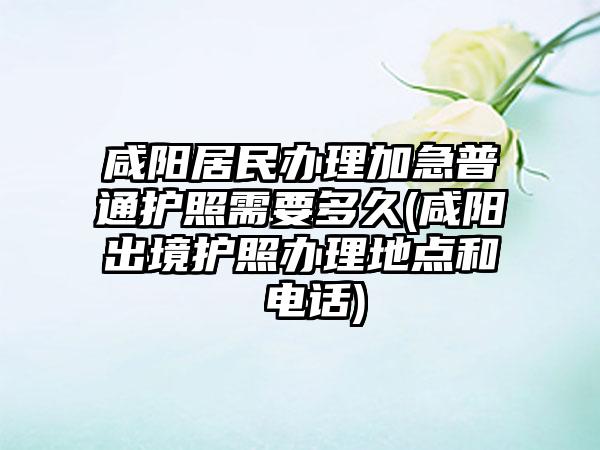 咸阳居民办理加急普通护照需要多久(咸阳出境护照办理地点和 电话)