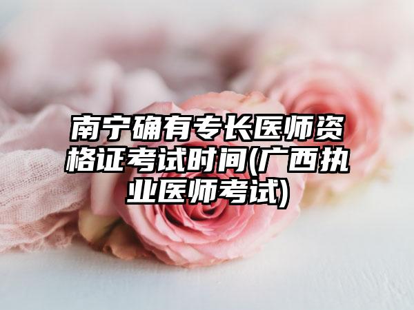 南宁确有专长医师资格证考试时间(广西执业医师考试)