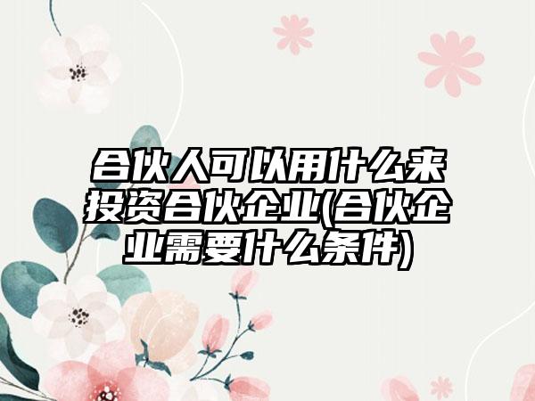 合伙人可以用什么来投资合伙企业(合伙企业需要什么条件)