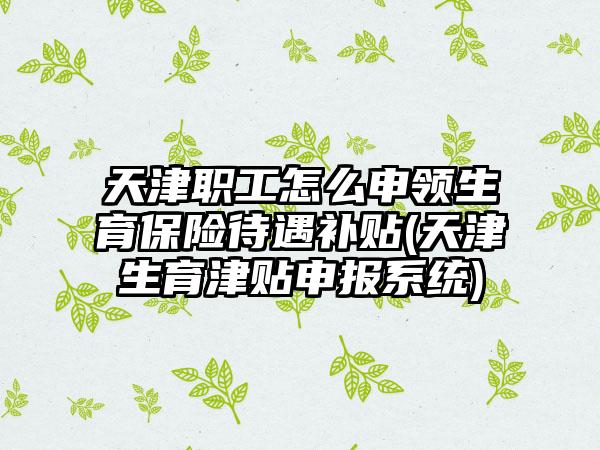 天津职工怎么申领生育保险待遇补贴(天津生育津贴申报系统)  第1张