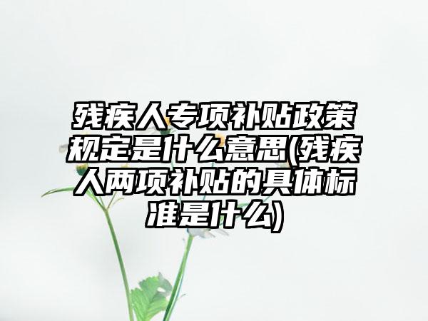 残疾人专项补贴政策规定是什么意思(残疾人两项补贴的具体标准是什么)