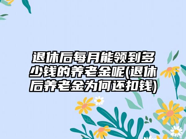 退休后每月能领到多少钱的养老金呢(退休后养老金为何还扣钱)  第1张