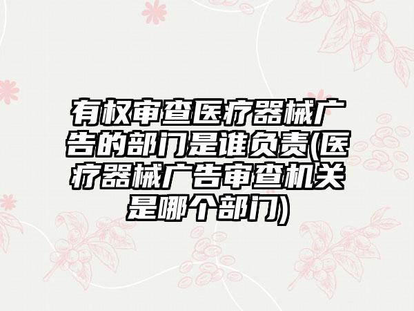 有权审查医疗器械广告的部门是谁负责(医疗器械广告审查机关是哪个部门)  第1张