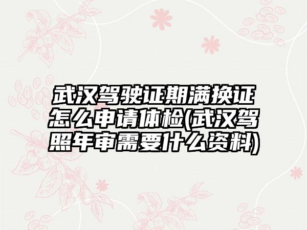 武汉驾驶证期满换证怎么申请体检(武汉驾照年审需要什么资料)