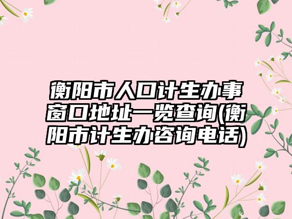 衡阳市人口计生办事窗口地址一览查询(衡阳市计生办咨询电话)