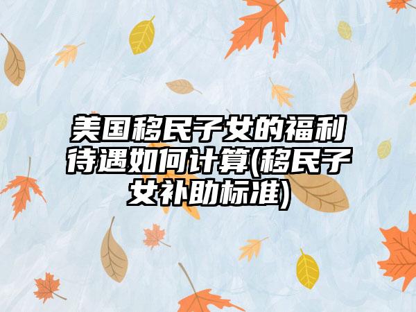 美国移民子女的福利待遇如何计算(移民子女补助标准)