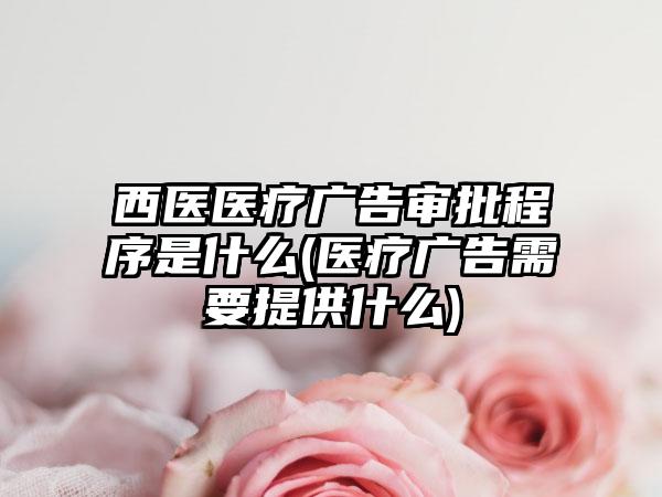 西医医疗广告审批程序是什么(医疗广告需要提供什么)  第1张