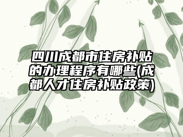 四川成都市住房补贴的办理程序有哪些(成都人才住房补贴政策)