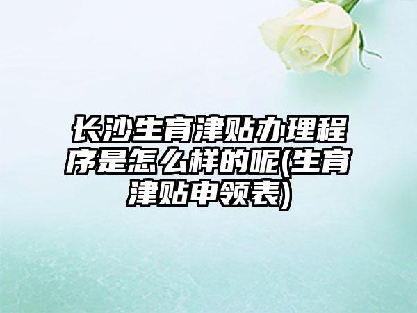 长沙生育津贴办理程序是怎么样的呢(生育津贴申领表)