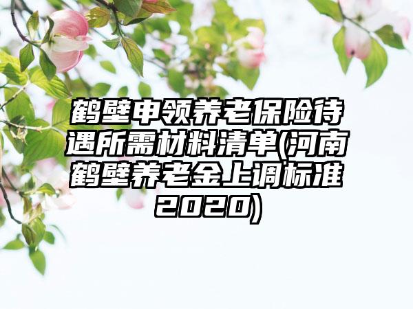 鹤壁申领养老保险待遇所需材料清单(河南鹤壁养老金上调标准2020)
