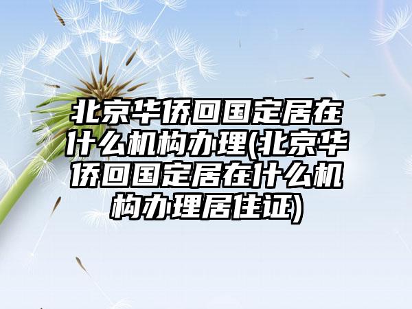 北京华侨回国定居在什么机构办理(北京华侨回国定居在什么机构办理居住证)