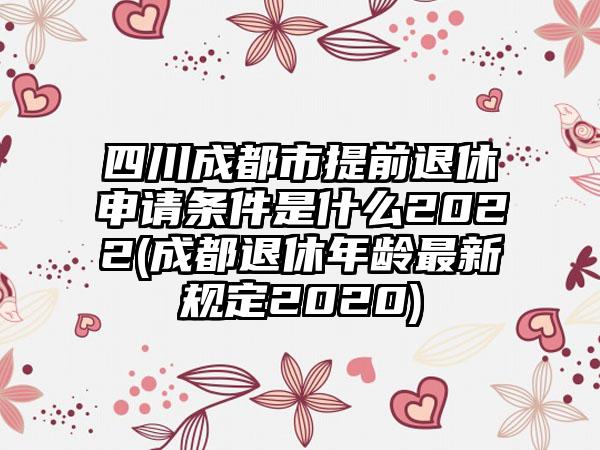 四川成都市提前退休申请条件是什么2022(成都退休年龄最新规定2020)