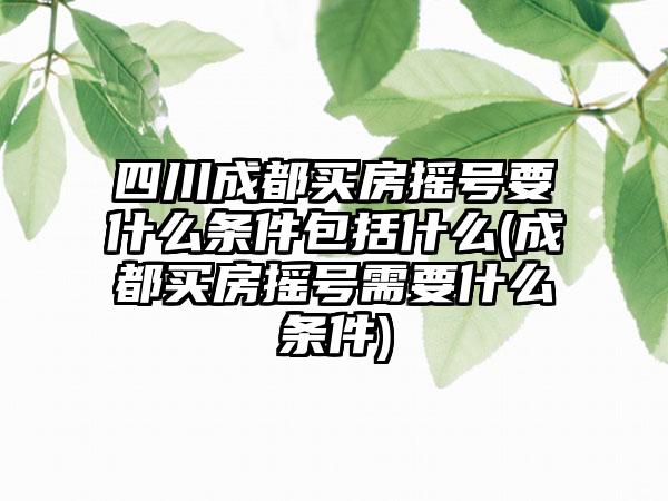 四川成都买房摇号要什么条件包括什么(成都买房摇号需要什么条件)  第1张