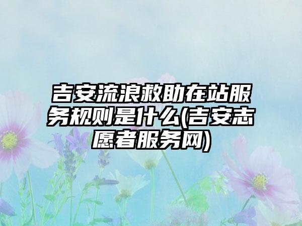 吉安流浪救助在站服务规则是什么(吉安志愿者服务网)  第1张