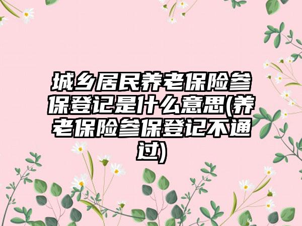 城乡居民养老保险参保登记是什么意思(养老保险参保登记不通过)  第1张