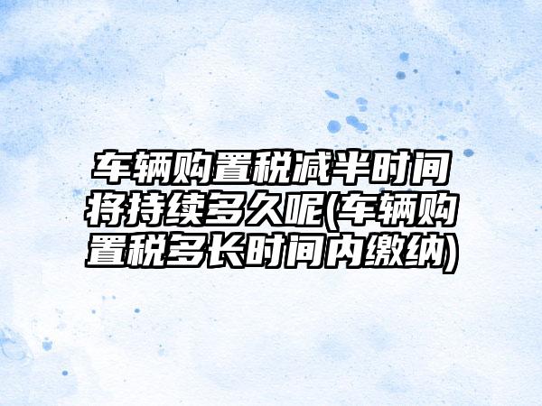 车辆购置税减半时间将持续多久呢(车辆购置税多长时间内缴纳)  第1张