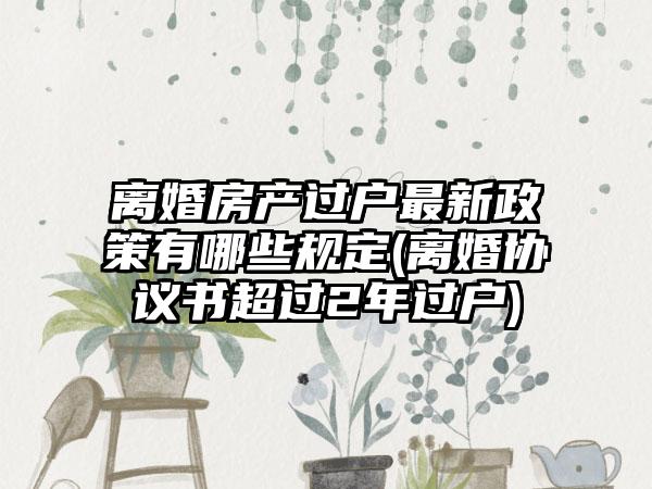 离婚房产过户最新政策有哪些规定(离婚协议书超过2年过户)  第1张