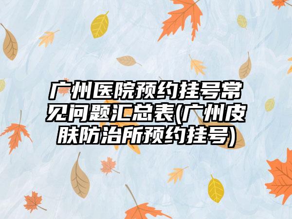 广州医院预约挂号常见问题汇总表(广州皮肤防治所预约挂号)  第1张