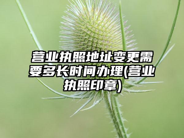 营业执照地址变更需要多长时间办理(营业执照印章)