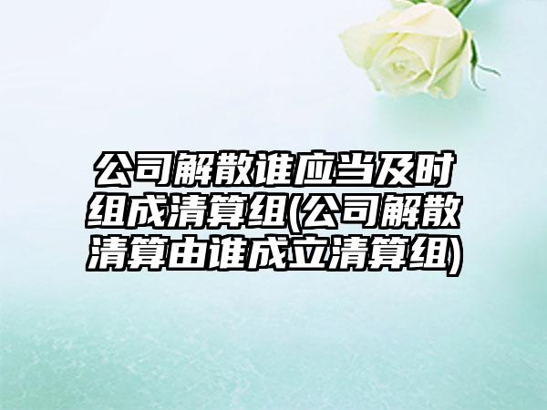 公司解散谁应当及时组成清算组(公司解散清算由谁成立清算组)  第1张