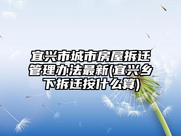 宜兴市城市房屋拆迁管理办法最新(宜兴乡下拆迁按什么算)  第1张