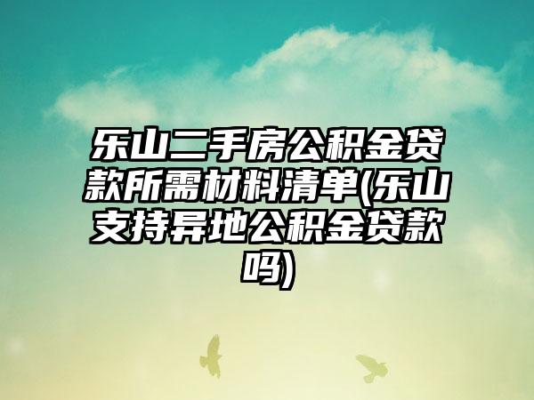 乐山二手房公积金贷款所需材料清单(乐山支持异地公积金贷款吗)  第1张