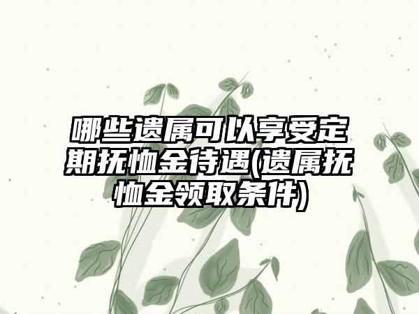 哪些遗属可以享受定期抚恤金待遇(遗属抚恤金领取条件)