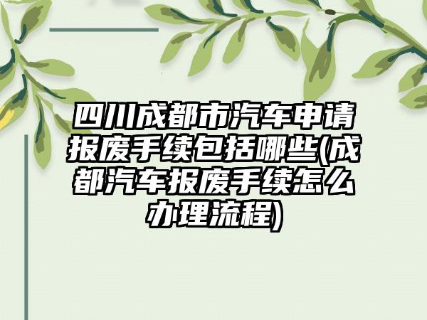 四川成都市汽车申请报废手续包括哪些(成都汽车报废手续怎么办理流程)  第1张