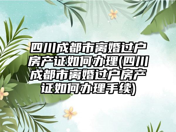 四川成都市离婚过户房产证如何办理(四川成都市离婚过户房产证如何办理手续)  第1张