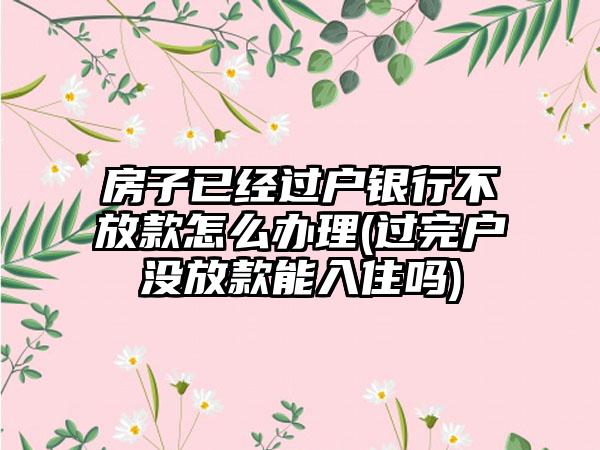 房子已经过户银行不放款怎么办理(过完户没放款能入住吗)