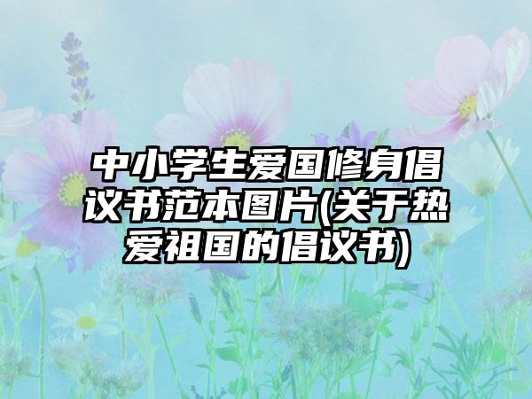 中小学生爱国修身倡议书范本图片(关于热爱祖国的倡议书)