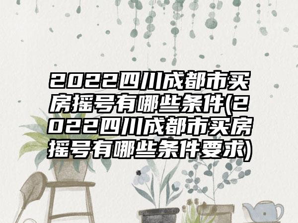 2022四川成都市买房摇号有哪些条件(2022四川成都市买房摇号有哪些条件要求)  第1张