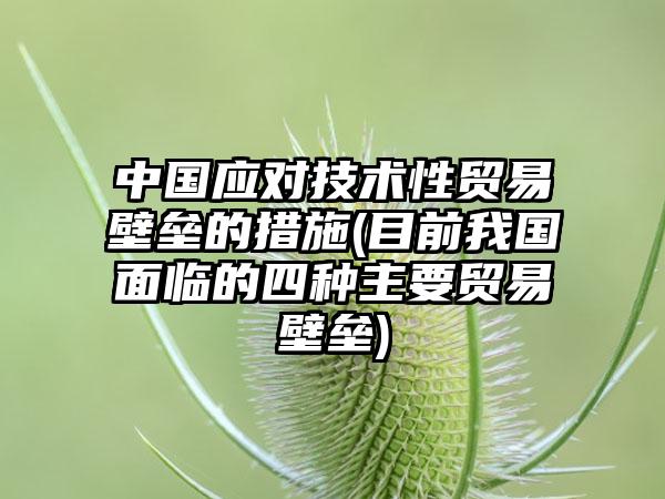 中国应对技术性贸易壁垒的措施(目前我国面临的四种主要贸易壁垒)