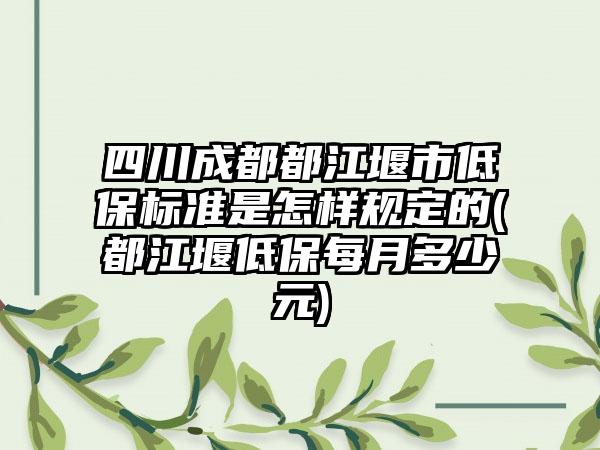 四川成都都江堰市低保标准是怎样规定的(都江堰低保每月多少元)