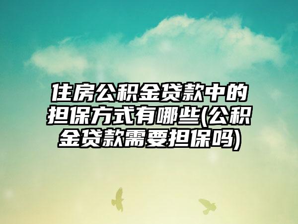 住房公积金贷款中的担保方式有哪些(公积金贷款需要担保吗)  第1张