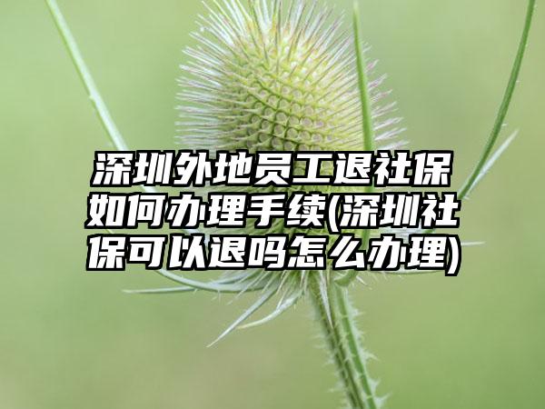 深圳外地员工退社保如何办理手续(深圳社保可以退吗怎么办理)