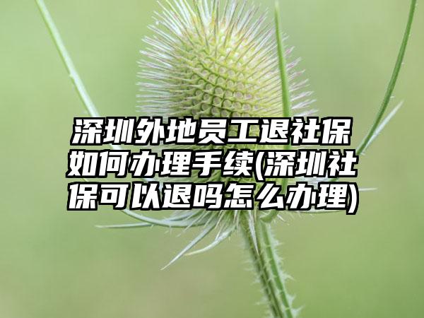 深圳外地员工退社保如何办理手续(深圳社保可以退吗怎么办理)  第1张