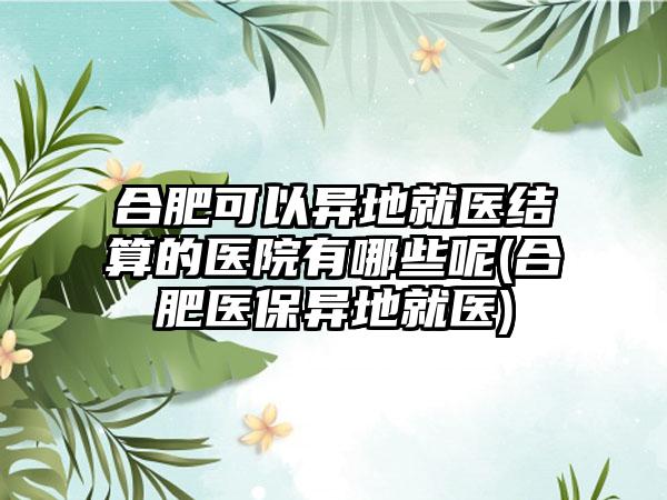 合肥可以异地就医结算的医院有哪些呢(合肥医保异地就医)  第1张