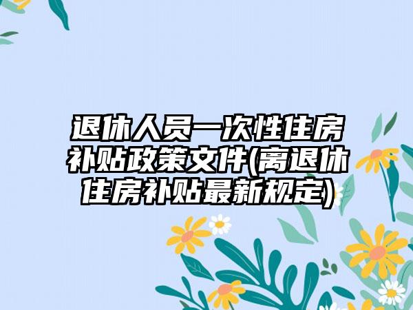 退休人员一次性住房补贴政策文件(离退休住房补贴最新规定)