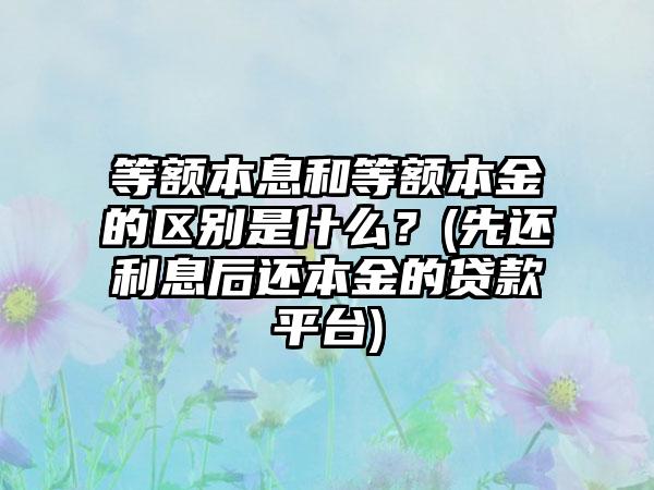 等额本息和等额本金的区别是什么？(先还利息后还本金的贷款平台)  第1张