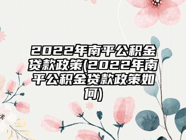 2022年南平公积金贷款政策(2022年南平公积金贷款政策如何)  第1张