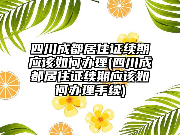 四川成都居住证续期应该如何办理(四川成都居住证续期应该如何办理手续)  第1张