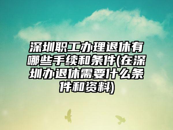 深圳职工办理退休有哪些手续和条件(在深圳办退休需要什么条件和资料)  第1张