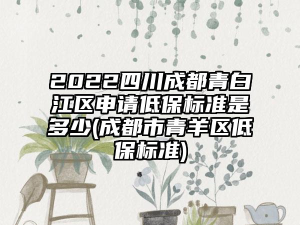 2022四川成都青白江区申请低保标准是多少(成都市青羊区低保标准)  第1张