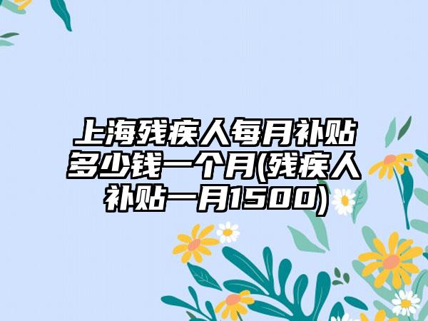 上海残疾人每月补贴多少钱一个月(残疾人补贴一月1500)