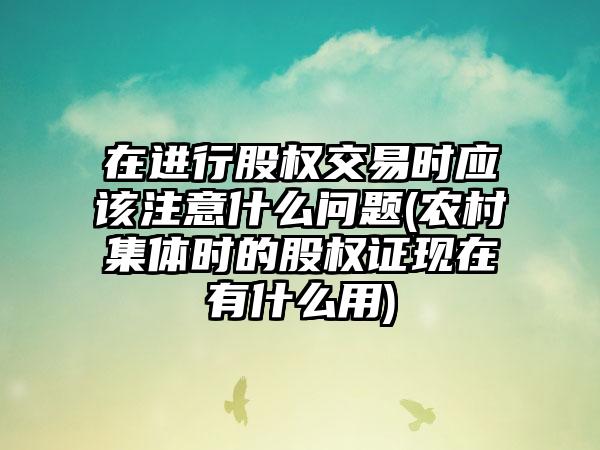 在进行股权交易时应该注意什么问题(农村集体时的股权证现在有什么用)