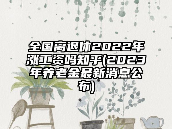 全国离退休2022年涨工资吗知乎(2023年养老金最新消息公布)