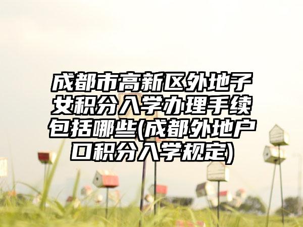 成都市高新区外地子女积分入学办理手续包括哪些(成都外地户口积分入学规定)