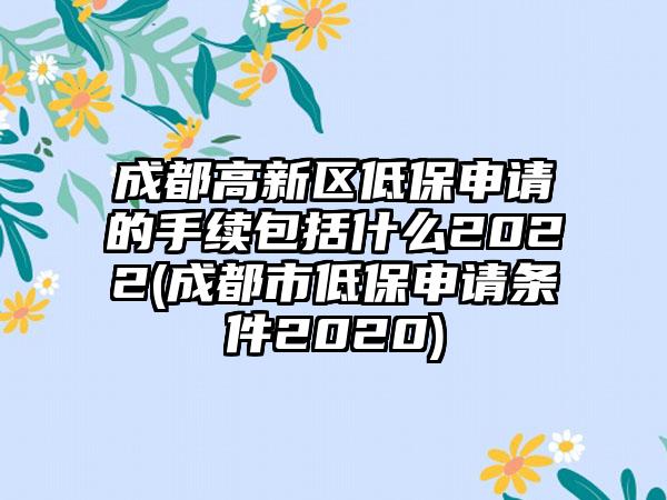 成都高新区低保申请的手续包括什么2022(成都市低保申请条件2020)