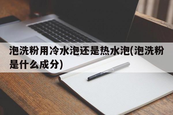 泡洗粉用冷水泡还是热水泡(泡洗粉是什么成分)